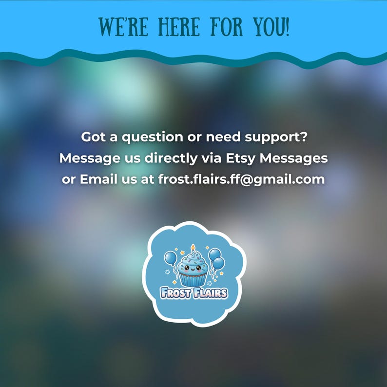 May include: A blue graphic with the text "WE'RE HERE FOR YOU!" and contact information. The text "Got a question or need support? Message us directly via Etsy Messages or Email us at frost.flairs.ff@gmail.com" is displayed. A logo of a cupcake with balloons is also present.