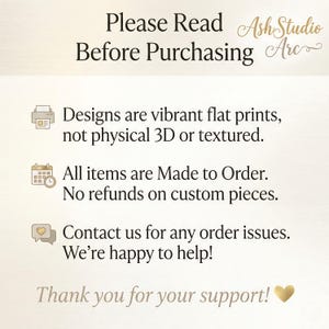 May include: An informational graphic with the text: Please Read Before Purchasing, AshStudio Arc, Designs are vibrant flat prints, not physical 3D or textured, All items are Made to Order, No refunds on custom pieces, Contact us for any order issues, We're happy to help, Thank you for your support, and a heart icon.