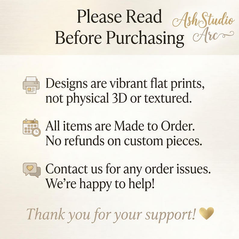 May include: An informational graphic with the text: Please Read Before Purchasing, AshStudio Arc, Designs are vibrant flat prints, not physical 3D or textured, All items are Made to Order, No refunds on custom pieces, Contact us for any order issues, We're happy to help, Thank you for your support, and a heart icon.
