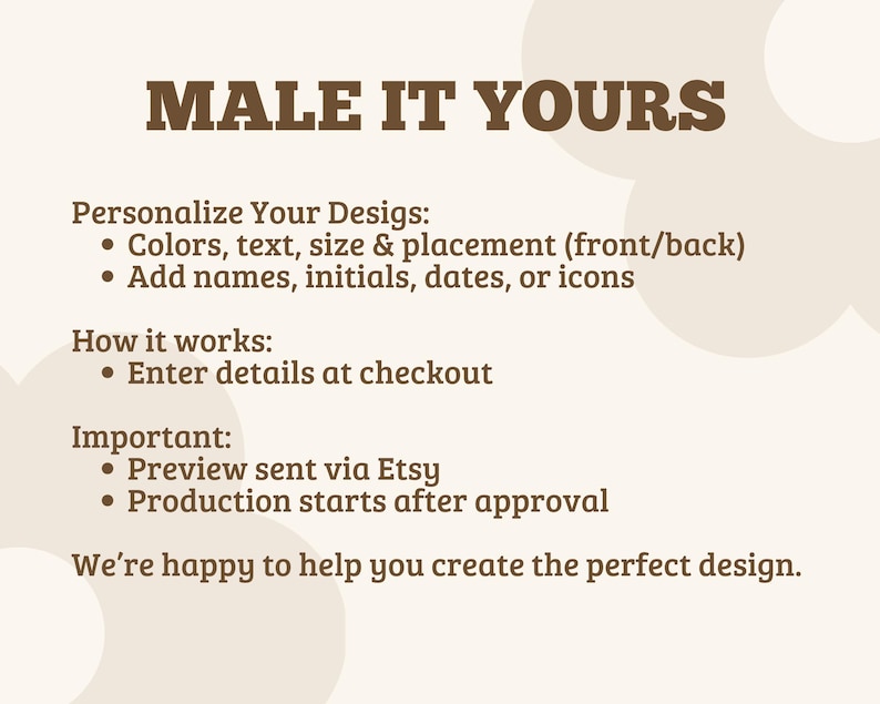 May include: A beige informational graphic with brown text that reads: MALE IT YOURS. Personalize Your Designs: Colors, text, size & placement (front/back), Add names, initials, dates, or icons. How it works: Enter details at checkout. Important: Preview sent via Etsy, Production starts after approval. We're happy to help you create the perfect design.