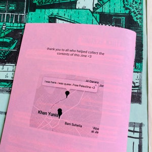 May include: A pink paper with text that reads "thank you to all who helped collect the contents of this zine <3" and a map with a pin that reads "I was here. I was queer. Free Palestine <3". The map shows the location of Khan Yunis, Al Qarara, Bani Suheila, and 'Aba al Ja.