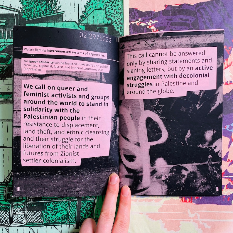 May include: A black and pink pamphlet with text that reads "We are fighting interconnected systems of oppression. No queer solidarity can be fostered if (we don't disrupt) the racialized, capitalist, fascist, and imperial structures that [oppress] us. We call on queer and feminist activists and groups around the world to stand in solidarity with the Palestinian people in their resistance to displacement, land theft, and ethnic cleansing and their struggle for the liberation of their lands and futures from Zionist settler-colonialism." The pamphlet also has text that reads "This call cannot be answered only by sharing statements and signing letters, but by an active engagement with decolonial struggles in Palestine and around the globe."