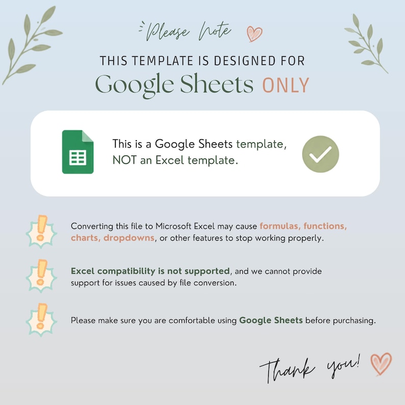 May include: A digital informational graphic with a light blue background and leaf illustrations. The text states: Please note, this template is designed for Google Sheets ONLY. This is a Google Sheets template, NOT an Excel template. Converting this file to Microsoft Excel may cause formulas, functions, charts, dropdowns, or other features to stop working properly. Excel compatibility is not supported. Please make sure you are comfortable using Google Sheets before purchasing. Thank you.