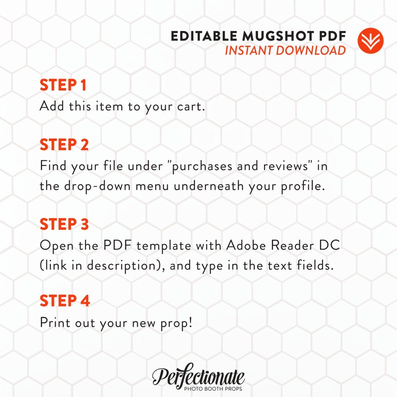 May include: A white background with a red honeycomb pattern. The text "Editable Mugshot PDF Instant Download" is in red at the top of the image. The text "Step 1 Add this item to your cart." is in black. The text "Step 2 Find your file under "purchases and reviews" in the drop-down menu underneath your profile." is in black. The text "Step 3 Open the PDF template with Adobe Reader DC (link in description), and type in the text fields." is in black. The text "Step 4 Print out your new prop!" is in black. The text "Perfectionate Photo Booth Props" is in black at the bottom of the image.