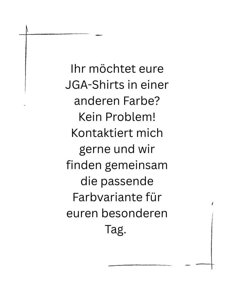 K&ouml;nnte beinhalten: Ein wei&szlig;es rechteckiges Schild mit schwarzem Text: Ihr m&ouml;chtet eure JGA-Shirts in einer anderen Farbe? Kein Problem! Kontaktiert mich gerne und wir finden gemeinsam die passende Farbvariante f&uuml;r euren besonderen Tag. Der Text ist von d&uuml;nnen schwarzen Linien umrahmt.