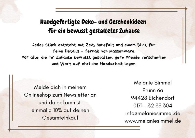 K&ouml;nnte beinhalten: Eine wei&szlig;e Informationskarte mit braunen Rahmenlinien und Text. Der Text lautet: Handgefertigte Deko- und Geschenkideen f&uuml;r ein bewusst gestaltetes Zuhause. Jedes St&uuml;ck entsteht mit Zeit, Sorgfalt und einem Blick f&uuml;r feine Details &ndash; fernab von Massenware. F&uuml;r alle, die ihr Zuhause bewusst gestalten, gern Freude verschenken und Wert auf ehrliche Handarbeit legen. Melde dich in meinem Onlineshop zum Newsletter an und du bekommst einmalig 10% auf deinen Gesamteinkauf. Melanie Simmel, Prunn 6a, 94428 Eichendorf, 0171 - 32 33 304, info@melaniesimmel.de, www.melaniesimmel.de.