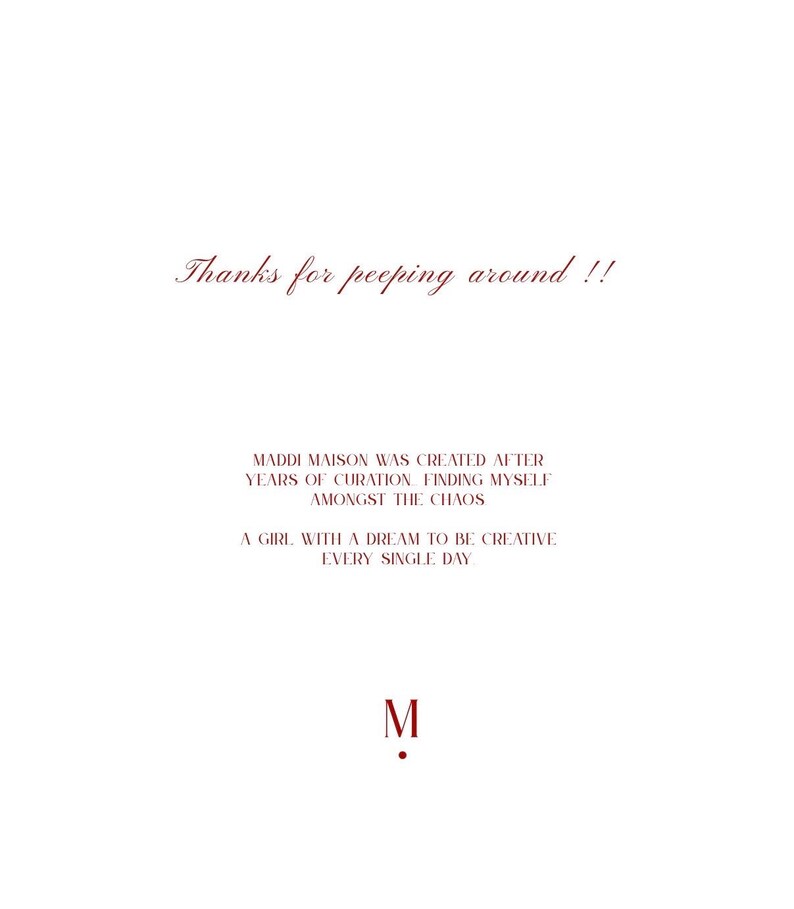 May include: White background with burgundy text. The text reads "Thanks for peeping around !!" and "MADDI MAISON WAS CREATED AFTER YEARS OF CURATION FINDING MYSELF AMONGST THE CHAOS". Also includes "A GIRL WITH A DREAM TO BE CREATIVE EVERY SINGLE DAY" and the letter "M".