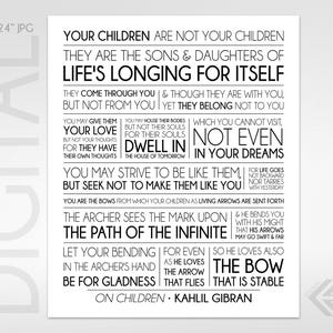 May include: Black and white typography print with a quote by Kahlil Gibran about children. The quote reads "Your children are not your children. They are the sons & daughters of life's longing for itself. They come through you & though they are with you, but not from you. Yet they belong not to you. You may give them your love but not your thoughts, for they have their own thoughts. You may house their bodies which you cannot visit, not even in your dreams. You may strive to be like them, but seek not to make them like you. You are the bows from which your children as living arrows are sent forth. The archer sees the mark upon the path of the infinite & he bends you with his might that his arrows may go swift & far. Let your bending for even so he loves also the arrow as he loves the bow that flies that is stable. On children - Kahlil Gibran"