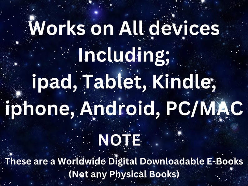 May include: A digital graphic with a dark blue starry night sky background featuring white text that reads: Works on All devices Including; ipad, Tablet, Kindle; iphone, Android, PC/MAC NOTE These are a Worldwide Digital Downloadable E-Books (Not any Physical Books)