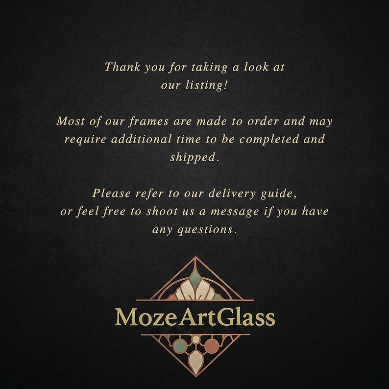 May include: A black informational graphic with gold text that reads: Thank you for taking a look at our listing! Most of our frames are made to order and may require additional time to be completed and shipped. Please refer to our delivery guide, or feel free to shoot us a message if you have any questions. At the bottom is a gold diamond-shaped logo with the text MozeArtGlass.