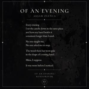 May include: A black rectangular print featuring the poem OF AN EVENING by ROYFOREVER in white serif font. The text reads: Every evening I set the candle down in the same place and leave my hand beside it a moment longer than I need. No one taught me.