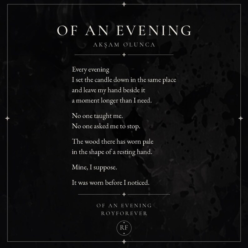 May include: A black rectangular print featuring the poem OF AN EVENING by ROYFOREVER in white serif font. The text reads: Every evening I set the candle down in the same place and leave my hand beside it a moment longer than I need. No one taught me.