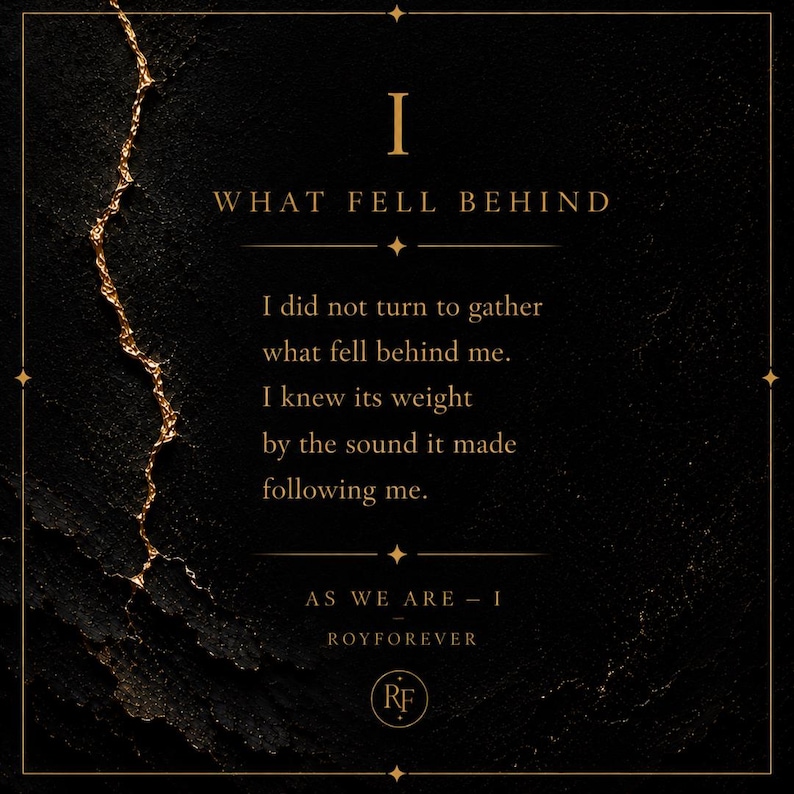 Pu&ograve; includere: Una stampa quadrata nera con una superficie ruvida e una linea dorata frastagliata sulla sinistra. Il testo recita: I WHAT FELL BEHIND I did not turn to gather what fell behind me. I knew its weight by the sound it made following me. AS WE ARE - I ROYFOREVER
