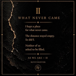 May include: A black rectangular print featuring a gold-colored jagged vertical line on the left. The text reads: II WHAT NEVER CAME. I kept a place for what never came. The distance stayed empty. So did I. Neither of us asked to be filled. AS WE ARE - II ROYFOREVER. A circular RF logo is at the bottom.