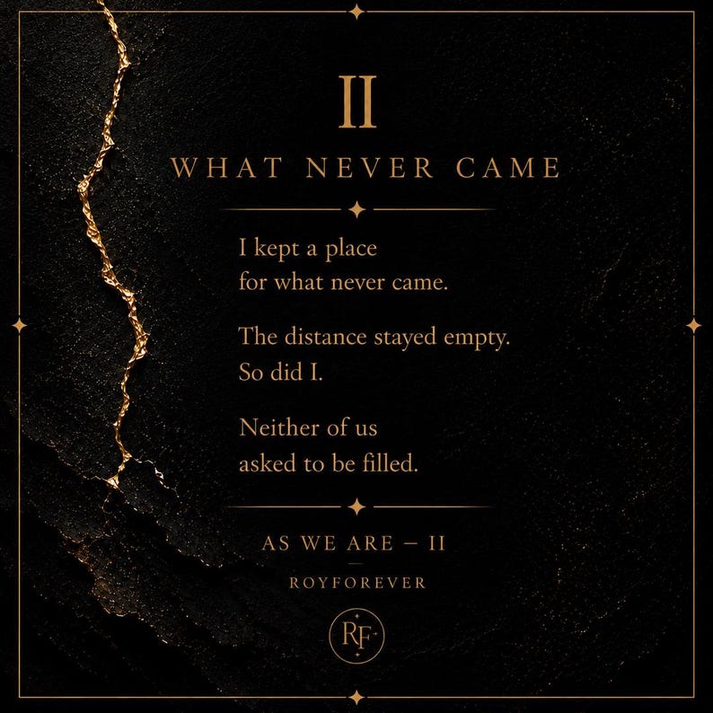 May include: A black rectangular print featuring a gold-colored jagged vertical line on the left. The text reads: II WHAT NEVER CAME. I kept a place for what never came. The distance stayed empty. So did I. Neither of us asked to be filled. AS WE ARE - II ROYFOREVER. A circular RF logo is at the bottom.