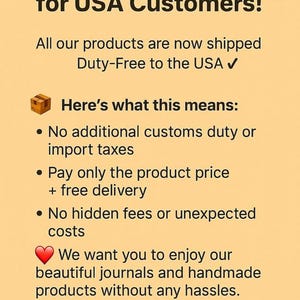 May include: A light orange informational graphic with black text that reads: Fantastic News for USA Customers! All our products are now shipped Duty-Free to the USA. Here's what this means: No additional customs duty or import taxes, Pay only the product price + free delivery, No hidden fees or unexpected costs. We want you to enjoy our beautiful journals and handmade products without any hassles. Shop today for a Seamless, Duty-Free Shopping Experience!