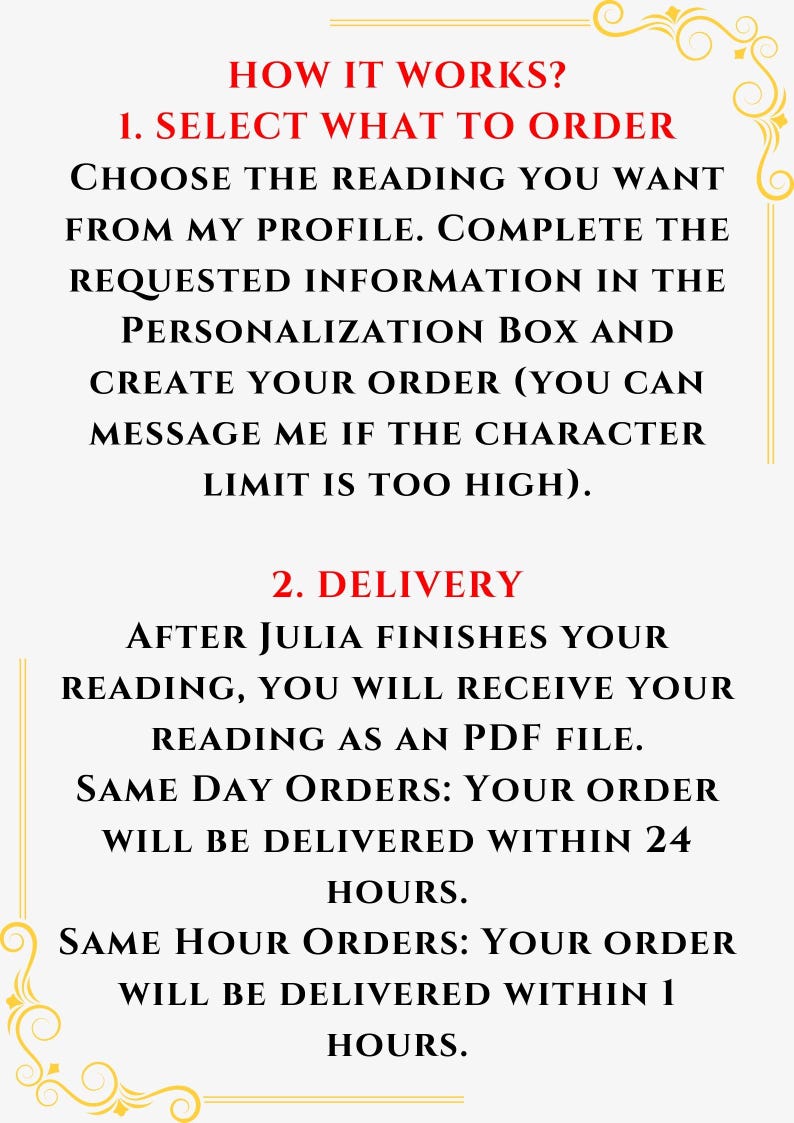 May include: An informational graphic with a white background and gold decorative corners. The text reads: HOW IT WORKS? 1. SELECT WHAT TO ORDER CHOOSE THE READING YOU WANT FROM MY PROFILE. COMPLETE THE REQUESTED INFORMATION IN THE PERSONALIZATION BOX AND CREATE YOUR ORDER (YOU CAN MESSAGE ME IF THE CHARACTER LIMIT IS TOO HIGH). 2. DELIVERY AFTER JULIA FINISHES YOUR READING, YOU WILL RECEIVE YOUR READING AS AN PDF FILE. SAME DAY ORDERS: YOUR ORDER WILL BE DELIVERED WITHIN 24 HOURS. SAME HOUR ORDERS: YOUR ORDER WILL BE DELIVERED WITHIN 1 HOURS.