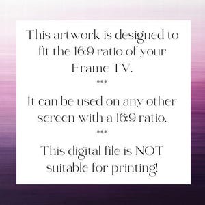 May include: A white rectangular digital file with black text that reads: This artwork is designed to fit the 16:9 ratio of your Frame TV. It can be used on any other screen with a 16:9 ratio. This digital file is NOT suitable for printing!