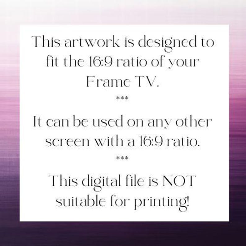 May include: A white rectangular digital file with black text that reads: This artwork is designed to fit the 16:9 ratio of your Frame TV. It can be used on any other screen with a 16:9 ratio. This digital file is NOT suitable for printing!