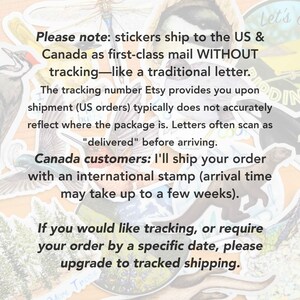 May include: A close-up of a text-based image with a message about shipping stickers to the US and Canada. The text reads: "Please note: stickers ship to the US & Canada as first-class mail WITHOUT tracking-like a traditional letter. The tracking number Etsy provides you upon shipment (US orders) typically does not accurately reflect where the package is. Letters often scan as "delivered" before arriving. Canada customers: I'll ship your order with an international stamp (arrival time may take up to a few weeks). If you would like tracking, or require your order by a specific date, please upgrade to tracked shipping."