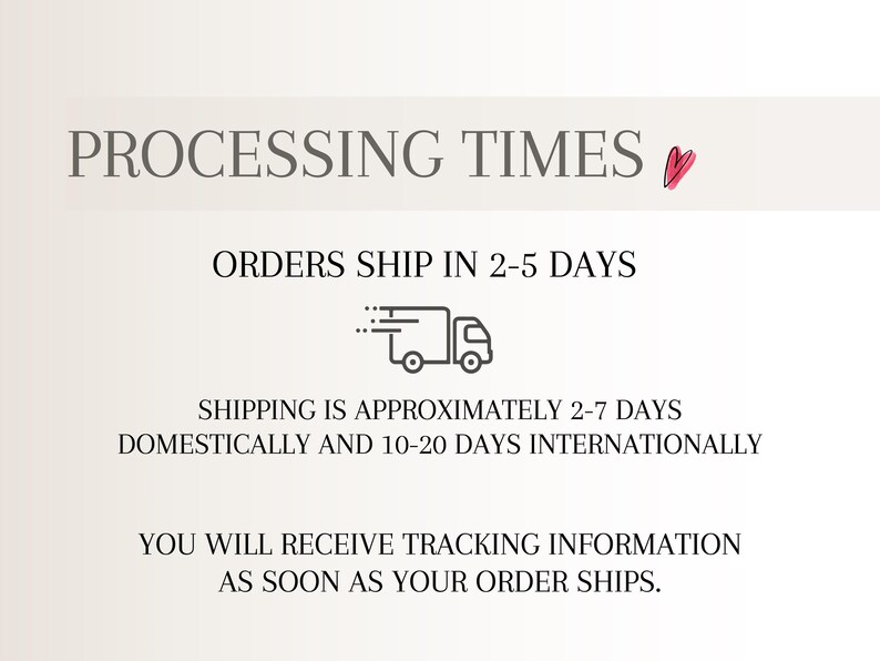 May include: A graphic with dark grey text on a light background. The text reads: PROCESSING TIMES, ORDERS SHIP IN 2-5 DAYS, SHIPPING IS APPROXIMATELY 2-7 DAYS DOMESTICALLY AND 10-20 DAYS INTERNATIONALLY, YOU WILL RECEIVE TRACKING INFORMATION AS SOON AS YOUR ORDER SHIPS.