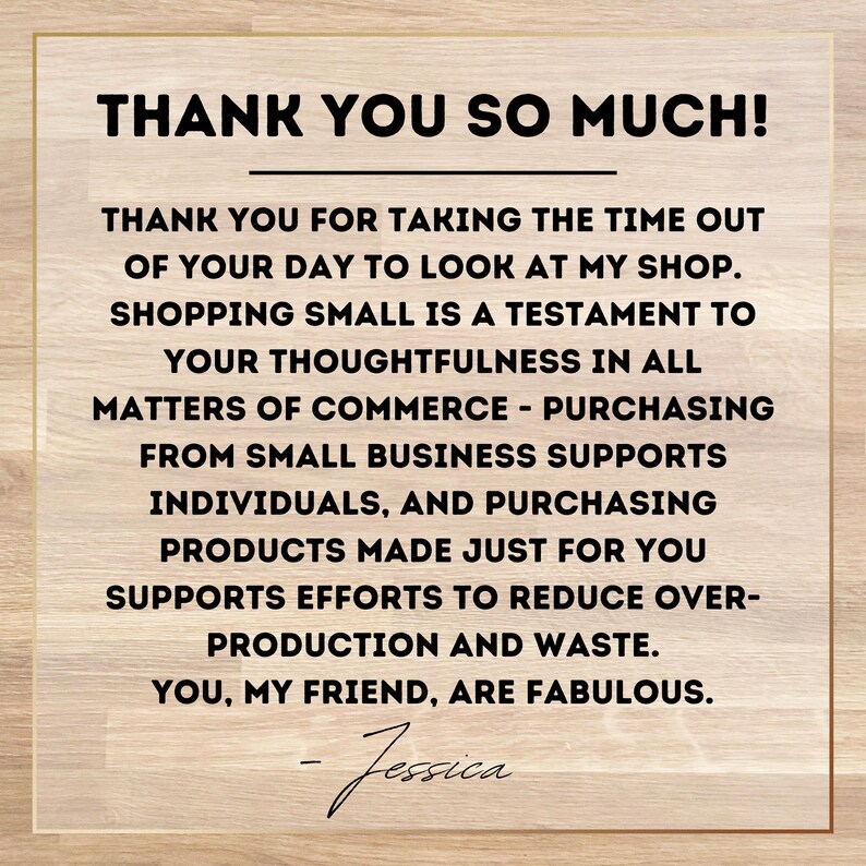 May include: A thank you message on a woodgrain background. The message reads: "Thank you so much! Thank you for taking the time out of your day to look at my shop. Shopping small is a testament to your thoughtfulness in all matters of commerce - purchasing from small businesses supports individuals, and purchasing products made just for you supports efforts to reduce over-production and waste. You, my friend, are fabulous. - Jessica"