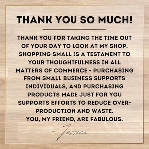 May include: A thank you message on a woodgrain background. The message reads: "Thank you so much! Thank you for taking the time out of your day to look at my shop. Shopping small is a testament to your thoughtfulness in all matters of commerce - purchasing from small business supports individuals, and purchasing products made just for you supports efforts to reduce over-production and waste. You, my friend, are fabulous. - Jessica"