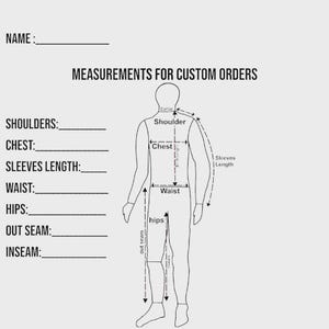 May include: A black and white measurement chart for custom orders featuring a line drawing of a human figure. The text includes NAME, MEASUREMENTS FOR CUSTOM ORDERS, SHOULDERS, CHEST, SLEEVES LENGTH, WAIST, HIPS, OUT SEAM, and INSEAM with blank lines.