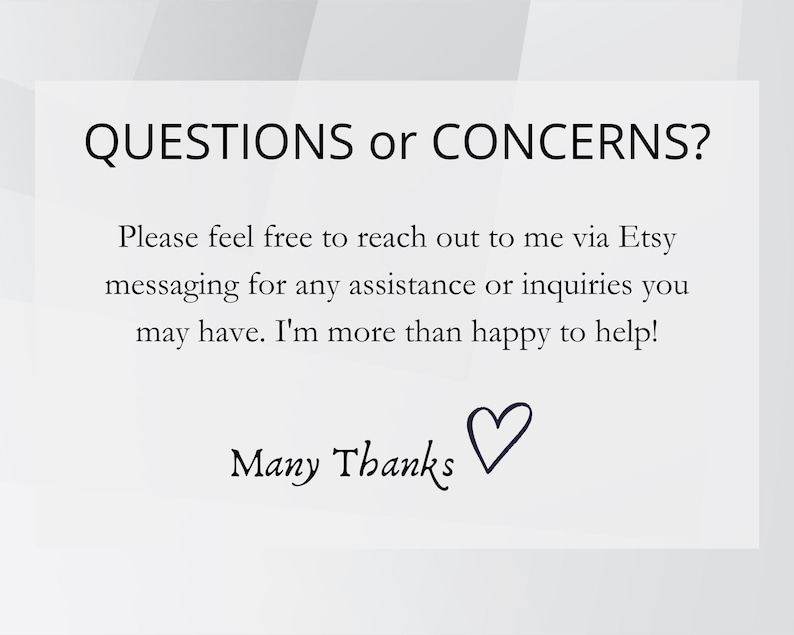 May include: White background with black text that reads "QUESTIONS or CONCERNS?" and "Please feel free to reach out to me via Etsy messaging for any assistance or inquiries you may have. I'm more than happy to help!" with "Many Thanks" and a heart.