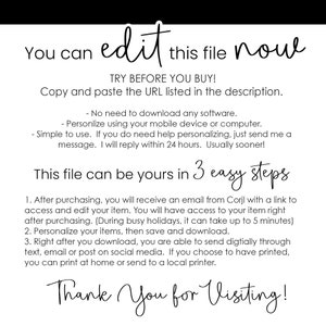 May include: A white background with black text that reads "You can edit this file now. TRY BEFORE YOU BUY! Copy and paste the URL listed in the description. - No need to download any software. - Personalize using your mobile device or computer. - Simple to use. If you do need help personalizing, just send me a message. I will reply within 24 hours. Usually sooner! This file can be yours in 3 easy steps 1. After purchasing, you will receive an email from Corjl with a link to access and edit your item. You will have access to your item right after purchasing. (During busy holidays, it can take up to 5 minutes) 2. Personalize your items, then save and download. 3. Right after you download, you are able to send digitally through text, email or post on social media. If you choose to have printed, you can print at home or send to a local printer. Thank You for Visiting!"