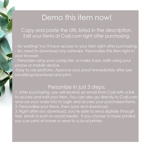 May include: A white background with text that reads "Demo this item now!" and "Copy and paste the URL listed in the description. Edit your items at Corjl.com right after purchasing."  The text continues with a list of instructions on how to personalize and download a digital item.  The text reads: "No waiting! You'll have access to your item right after purchasing. - No need to download any software. Personalize this item right in your browser. - Personalize using your computer, or make basic edits using your phone or mobile device. - Easy to use platform. Approve your proof immediately after personalizing/download and print.  Personlize in just 3 steps: 1. After purchasing, you will receive an email from Corjl with a link to access and edit your item. You can also go directly to Corjl.com and use your order info to login and access your purchased items. 2. Personalize your items, then save and download. 3. Right after you download, you're able to send digitally through text, email or post on social media. If you choose to have printed, you can print at home or send to a local printer."