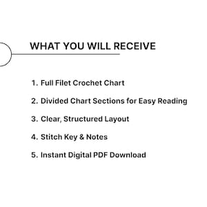May include: White background with black text detailing the features of a crochet chart. The text reads: "WHAT YOU WILL RECEIVE" followed by: Full Filet Crochet Chart, Divided Chart Sections, Clear, Structured Layout, Stitch Key & Notes, and Instant Digital PDF Download.