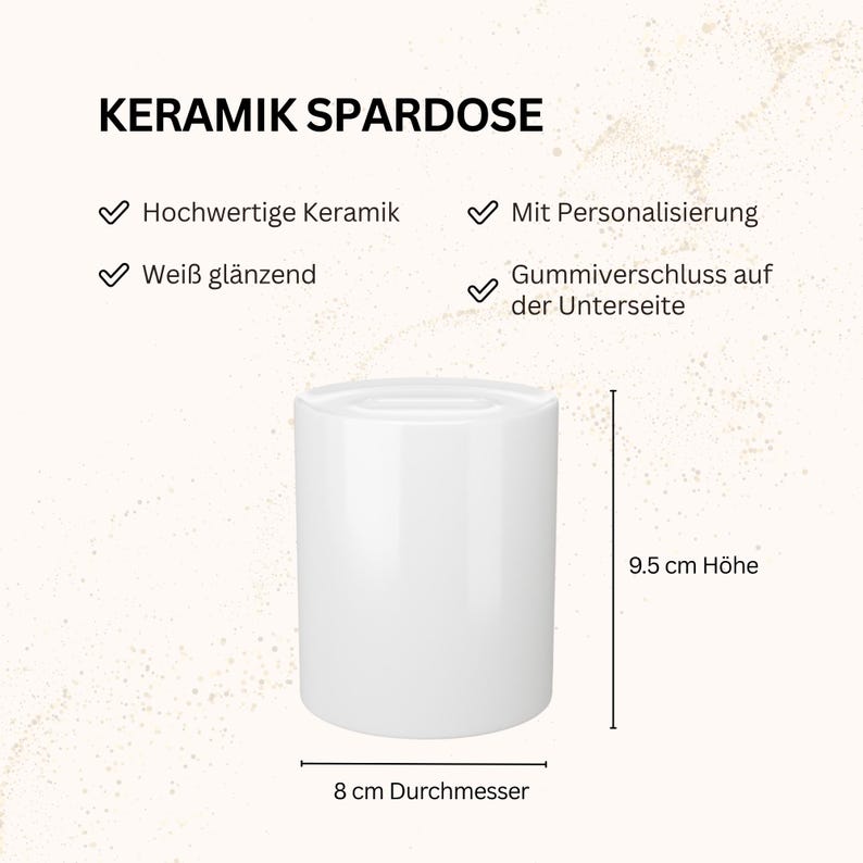 May include: A white ceramic money box with a glossy finish. The text reads KERAMIK SPARDOSE, Hochwertige Keramik, Mit Personalisierung, Wei&szlig; gl&auml;nzend, Gummiverschluss auf der Unterseite. It measures 9.5 cm in height and 8 cm in diameter.