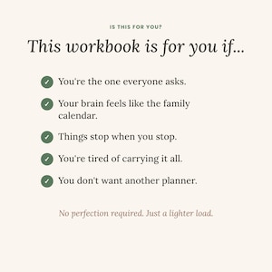May include: A cream-colored workbook page with dark text reading: IS THIS FOR YOU? This workbook is for you if... followed by five green checkmarks and the phrases: You're the one everyone asks, Your brain feels like the family calendar, Things stop when you stop, You're tired of carrying it all, You don't want another planner. Bottom text: No perfection required. Just a lighter load.