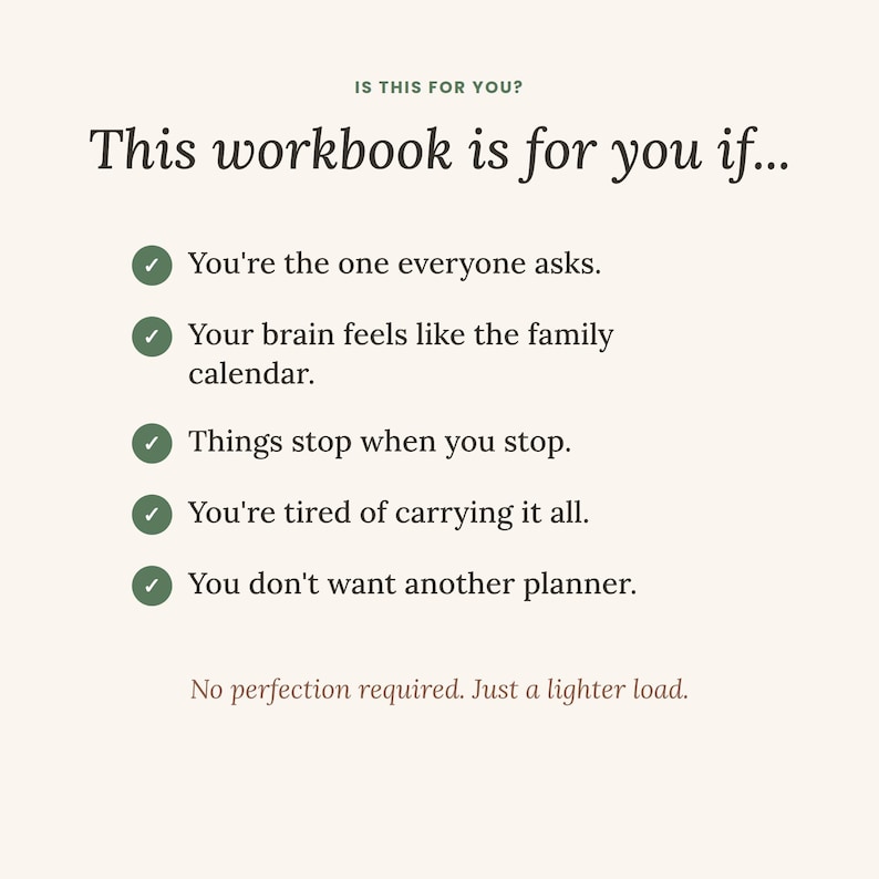 May include: A cream-colored workbook page with dark text reading: IS THIS FOR YOU? This workbook is for you if... followed by five green checkmarks and the phrases: You're the one everyone asks, Your brain feels like the family calendar, Things stop when you stop, You're tired of carrying it all, You don't want another planner. Bottom text: No perfection required. Just a lighter load.