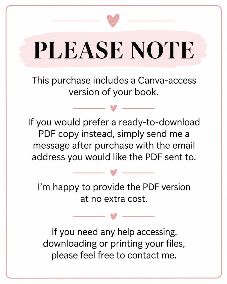May include: A white rectangular sign with a pink border and small pink hearts. The text reads: PLEASE NOTE. This purchase includes a Canva-access version of your book. If you would prefer a ready-to-download PDF copy instead, simply send me a message after purchase with the email address you would like the PDF sent to. I'm happy to provide the PDF version at no extra cost. If you need any help accessing, downloading or printing your files, please feel free to contact me.