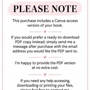 May include: A white rectangular sign with a pink border and small pink hearts. The text reads: PLEASE NOTE. This purchase includes a Canva-access version of your book. If you would prefer a ready-to-download PDF copy instead, simply send me a message after purchase with the email address you would like the PDF sent to. I'm happy to provide the PDF version at no extra cost. If you need any help accessing, downloading or printing your files, please feel free to contact me.