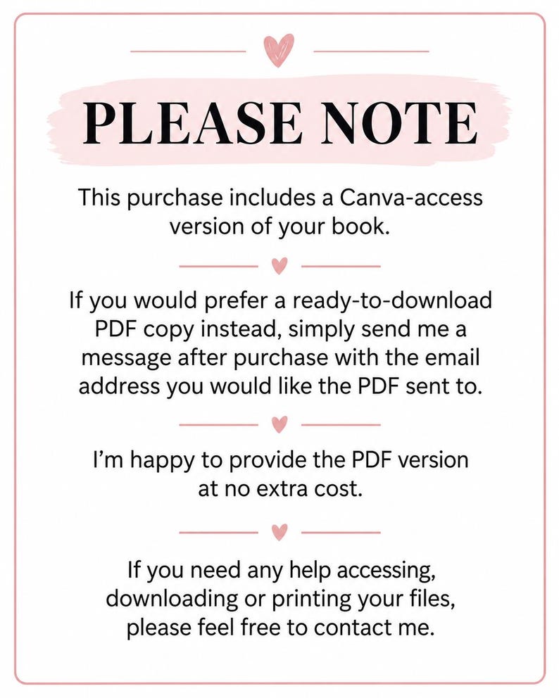 May include: A white rectangular sign with a pink border and small pink hearts. The text reads: PLEASE NOTE. This purchase includes a Canva-access version of your book. If you would prefer a ready-to-download PDF copy instead, simply send me a message after purchase with the email address you would like the PDF sent to. I'm happy to provide the PDF version at no extra cost. If you need any help accessing, downloading or printing your files, please feel free to contact me.