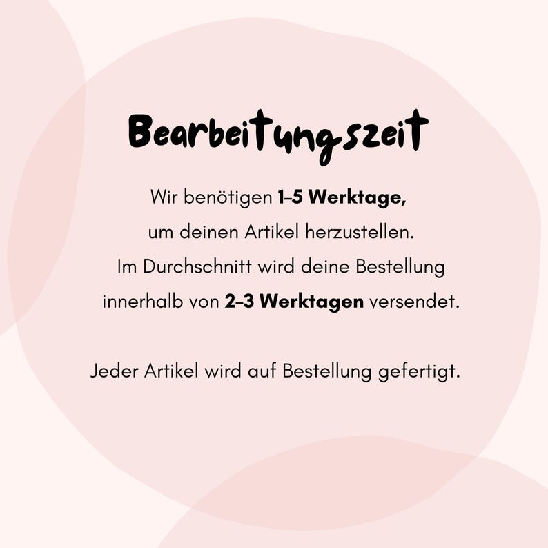 May include: A pale pink graphic with soft, rounded shapes in the background. The text reads: Bearbeitungszeit, Wir ben&ouml;tigen 1-5 Werktage, um deinen Artikel herzustellen. Im Durchschnitt wird deine Bestellung innerhalb von 2-3 Werktagen versendet. Jeder Artikel wird auf Bestellung gefertigt.