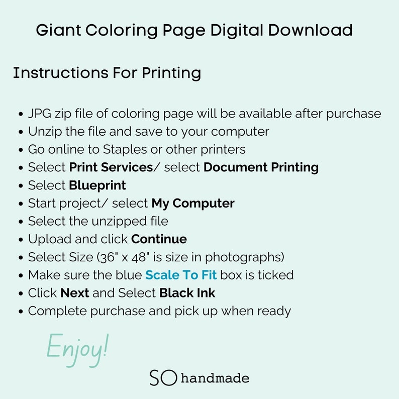 May include: Instructions for printing a giant coloring page digital download. The instructions include unzipping the file, selecting print services, choosing blueprint, selecting the unzipped file, uploading and clicking continue, selecting size, making sure the Scale To Fit box is ticked, clicking next and selecting black ink, and completing the purchase. The text "Enjoy!" is at the bottom of the page.