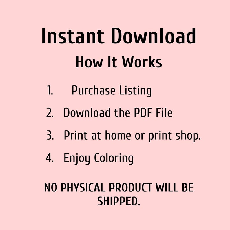 May include: A light pink background with black text that reads "Instant Download How It Works." The steps are: Purchase Listing, Download the PDF File, Print at home or print shop, and Enjoy Coloring. The text also states "NO PHYSICAL PRODUCT WILL BE SHIPPED."
