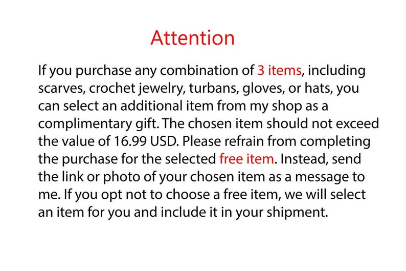 Może przedstawiać: Biała tablica informacyjna z czarnym tekstem i czerwonymi akcentami. Tekst brzmi: Attention. If you purchase any combination of 3 items, including scarves, crochet jewelry, turbans, gloves, or hats, you can select an additional item from my shop as a complimentary gift. The chosen item should not exceed the value of 16.99 USD. Please refrain from completing the purchase for the selected free item. Instead, send the link or photo of your chosen item as a message to me.