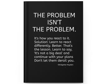 May include: A black hardcover journal featuring white text that reads: THE PROBLEM ISN'T THE PROBLEM. It's how you react to it. Solution: Learn to react differently. Better. That's the lesson. Learn to say, 'It's not a big deal' and continue with your plans Don't let them derail you. -Bridgette Hayden