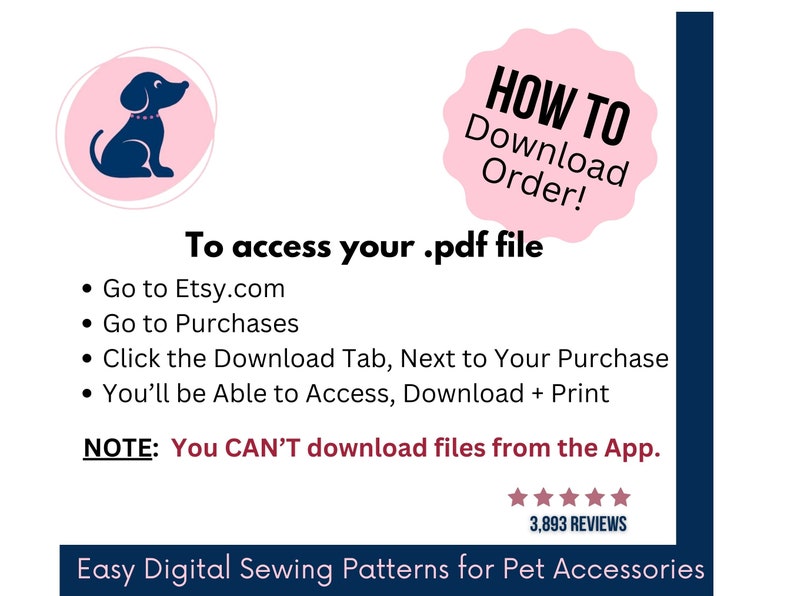 May include: An instructional graphic for downloading digital files featuring a dark blue dog icon in a pink circle. Text reads: HOW TO Download Order! To access your .pdf file, go to Etsy.com, go to Purchases, click the Download Tab, and print. NOTE: You CAN'T download files from the App. Includes a five-star rating and the text: Easy Digital Sewing Patterns for Pet Accessories.
