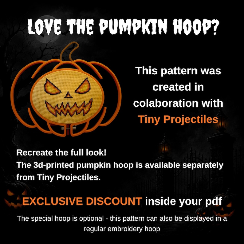 May include: An orange pumpkin-shaped embroidery hoop frame containing a cross-stitch design of a jack-o'-lantern face. Text reads: LOVE THE PUMPKIN HOOP? This pattern was created in collaboration with Tiny Projectiles. Recreate the full look! The 3d-printed pumpkin hoop is available separately from Tiny Projectiles. EXCLUSIVE DISCOUNT inside your pdf. The special hoop is optional - this pattern can also be displayed in a regular embroidery hoop.