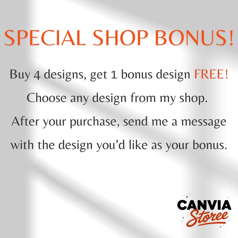 May include: A white graphic with orange and black text that reads: SPECIAL SHOP BONUS! Buy 4 designs, get 1 bonus design FREE! Choose any design from my shop. After your purchase, send me a message with the design you'd like as your bonus. CANVIA Storee.