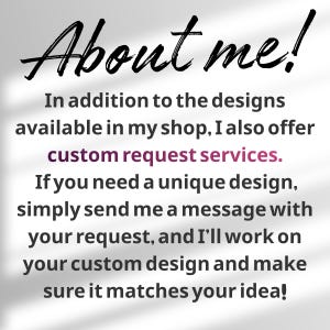 May include: A white informational graphic with black text that reads: About me! In addition to the designs available in my shop, I also offer custom request services. If you need a unique design, simply send me a message with your request.