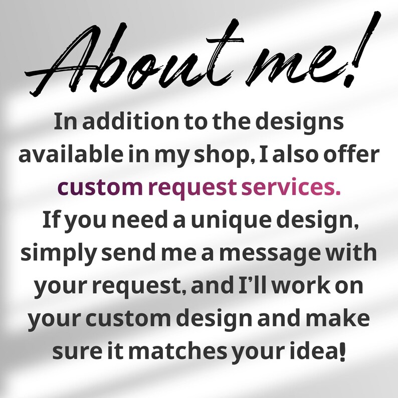 May include: A white informational graphic with black text that reads: About me! In addition to the designs available in my shop, I also offer custom request services. If you need a unique design, simply send me a message with your request.