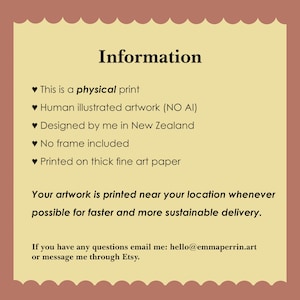 May include: A rectangular information card with a scalloped border in a light brown and cream color scheme. The text reads: Information, This is a physical print, Human illustrated artwork (NO AI), Designed by me in New Zealand, No frame included, Printed on thick fine art paper. Your artwork is printed near your location whenever possible for faster and more sustainable delivery. If you have any questions email me: hello@emmaperrin.art or message me through Etsy.