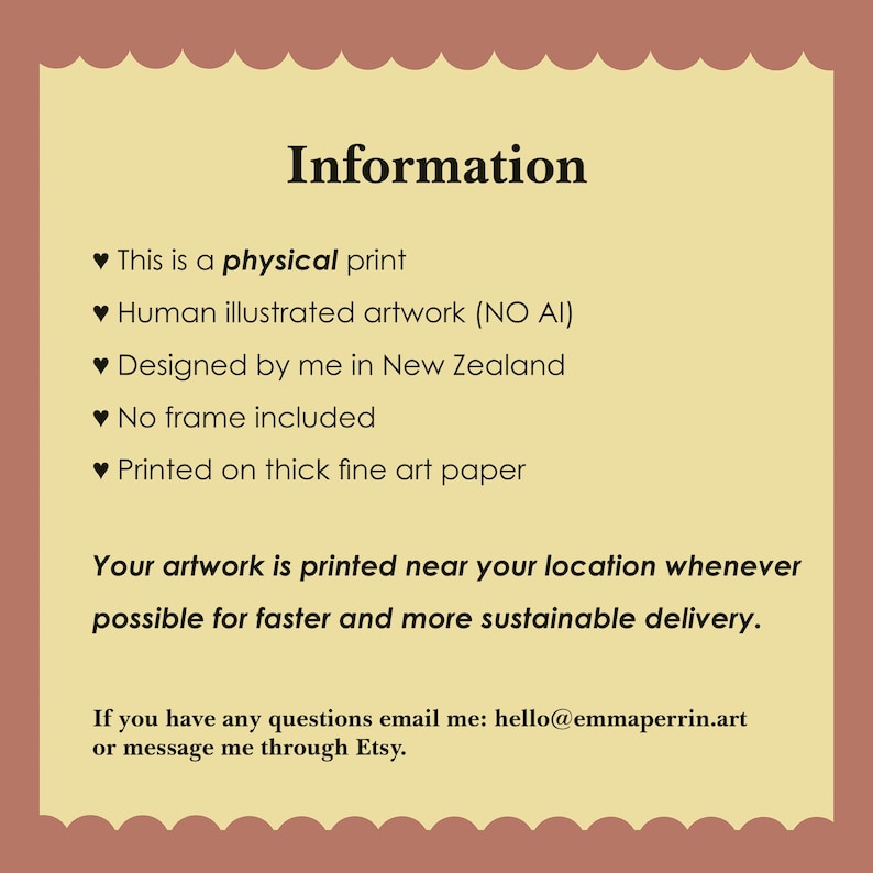 May include: A rectangular information card with a scalloped border in a light brown and cream color scheme. The text reads: Information, This is a physical print, Human illustrated artwork (NO AI), Designed by me in New Zealand, No frame included, Printed on thick fine art paper. Your artwork is printed near your location whenever possible for faster and more sustainable delivery. If you have any questions email me: hello@emmaperrin.art or message me through Etsy.